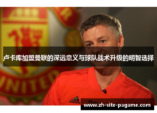 卢卡库加盟曼联的深远意义与球队战术升级的明智选择