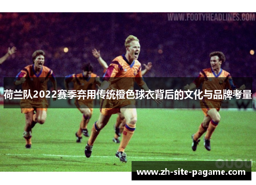 荷兰队2022赛季弃用传统橙色球衣背后的文化与品牌考量