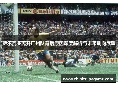 萨尔瓦多离开广州队背后原因深度解析与未来动向展望 萨尔瓦多离开广州队背后原因深度解析与未来动向展望