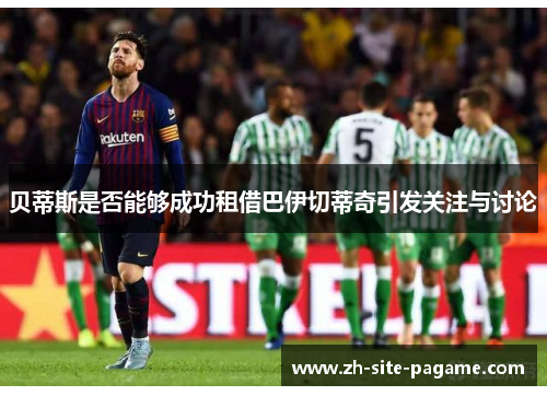 贝蒂斯是否能够成功租借巴伊切蒂奇引发关注与讨论