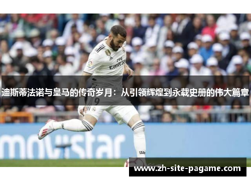 迪斯蒂法诺与皇马的传奇岁月：从引领辉煌到永载史册的伟大篇章