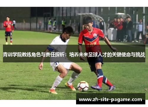 青训学院教练角色与责任探析:培养未来足球人才的关键使命与挑战 青训学院教练角色与责任探析:培养未来足球人才的关键使命与挑战